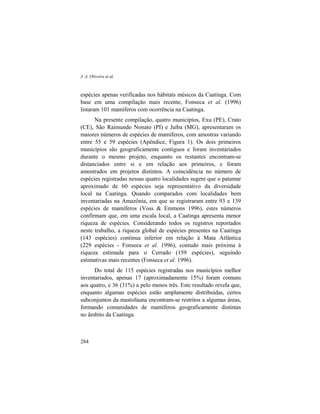 J. A. Oliveira et al.
284
espécies apenas verificadas nos hábitats mésicos da Caatinga. Com
base em uma compilação mais recente, Fonseca et al. (1996)
listaram 101 mamíferos com ocorrência na Caatinga.
Na presente compilação, quatro municípios, Exu (PE), Crato
(CE), São Raimundo Nonato (PI) e Jaíba (MG), apresentaram os
maiores números de espécies de mamíferos, com amostras variando
entre 55 e 59 espécies (Apêndice, Figura 1). Os dois primeiros
municípios são geograficamente contíguos e foram inventariados
durante o mesmo projeto, enquanto os restantes encontram-se
distanciados entre si e em relação aos primeiros, e foram
amostrados em projetos distintos. A coincidência no número de
espécies registradas nessas quatro localidades sugere que o patamar
aproximado de 60 espécies seja representativo da diversidade
local na Caatinga. Quando comparados com localidades bem
inventariadas na Amazônia, em que se registraram entre 93 e 139
espécies de mamíferos (Voss & Emmons 1996), estes números
confirmam que, em uma escala local, a Caatinga apresenta menor
riqueza de espécies. Considerando todos os registros reportados
neste trabalho, a riqueza global de espécies presentes na Caatinga
(143 espécies) continua inferior em relação à Mata Atlântica
(229 espécies - Fonseca et al. 1996), contudo mais próxima à
riqueza estimada para o Cerrado (159 espécies), seguindo
estimativas mais recentes (Fonseca et al. 1996).
Do total de 115 espécies registradas nos municípios melhor
inventariados, apenas 17 (aproximadamente 15%) foram comuns
aos quatro, e 36 (31%) a pelo menos três. Este resultado revela que,
enquanto algumas espécies estão amplamente distribuídas, certos
subconjuntos da mastofauna encontram-se restritos a algumas áreas,
formando comunidades de mamíferos geograficamente distintas
no âmbito da Caatinga.
 