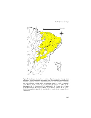 6. Mamíferos da Caatinga
285
Figura 1. Localização dos melhores inventários disponíveis para a Caatinga (área
pontilhada): estrelas representam localidades com aproximadamente 60 espécies de
mamíferos registradas e círculos representam localidades com inventários totalizando
entre 10 e 30 espécies. 1- Jaíba, MG; 2- São Raimundo Nonato, PI; 3- Exu, PE; 4- Crato,
CE; 5- Penedo, AL; 6- Juazeiro, BA; 7- Curaçá, BA; 8- Palmeira dos Indios, AL; 9-
Quebrangulo, AL; 10- Garanhuns, PE; 11- Pesqueira, PE; 12- Caruaru, PE; 13- Poção,
PE; 14- Serra Talhada, PE; 15- Nova Olinda, CE; 16- Valença do Piauí, PI; 17- Viçosa,
AL; 18- Teresina, PI; 19- Ipu, CE; 20- Baturité, CE; 21- Pacoti, CE; 22- Ubajara, CE; 23-
Fortaleza, CE.
$$
$
$
#
#
#
#
#
#
#
#
#
#
#
##
#
#
#
#
#
#
0 600 Kilometers
N
EW
S
 
