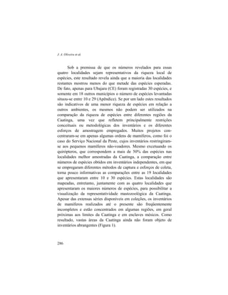 J. A. Oliveira et al.
286
Sob a premissa de que os números revelados para essas
quatro localidades sejam representativos da riqueza local de
espécies, este resultado revela ainda que a maioria das localidades
restantes mostrou menos do que metade das espécies esperadas.
De fato, apenas para Ubajara (CE) foram registradas 30 espécies, e
somente em 18 outros municípios o número de espécies levantadas
situou-se entre 10 e 29 (Apêndice). Se por um lado estes resultados
são indicativos de uma menor riqueza de espécies em relação a
outros ambientes, os mesmos não podem ser utilizados na
comparação da riqueza de espécies entre diferentes regiões da
Caatinga, uma vez que refletem principalmente restrições
conceituais ou metodológicas dos inventários e os diferentes
esforços de amostragem empregados. Muitos projetos con-
centraram-se em apenas algumas ordens de mamíferos, como foi o
caso do Serviço Nacional da Peste, cujos inventários restringiram-
se aos pequenos mamíferos não-voadores. Mesmo excetuando os
quirópteros, que correspondem a mais de 50% das espécies nas
localidades melhor amostradas da Caatinga, a comparação entre
números de espécies obtidos em inventários independentes, em que
se empregaram diferentes métodos de captura e esforços de coleta,
torna pouco informativas as comparações entre as 19 localidades
que apresentaram entre 10 e 30 espécies. Estas localidades são
mapeadas, entretanto, juntamente com as quatro localidades que
apresentaram os maiores números de espécies, para possibilitar a
visualização da representatividade mastozoológica da Caatinga.
Apesar das extensas séries disponíveis em coleções, os inventários
de mamíferos realizados até o presente são freqüentemente
incompletos e estão concentrados em algumas regiões, em geral
próximas aos limites da Caatinga e em enclaves mésicos. Como
resultado, vastas áreas da Caatinga ainda não foram objeto de
inventários abrangentes (Figura 1).
 
