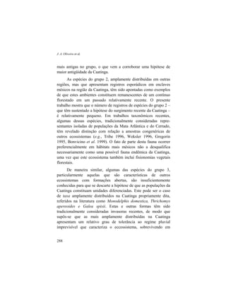 J. A. Oliveira et al.
288
mais antigas no grupo, o que vem a corroborar uma hipótese de
maior antigüidade da Caatinga.
As espécies do grupo 2, amplamente distribuídas em outras
regiões, mas que apresentam registros esporádicos em enclaves
mésicos na região da Caatinga, têm sido apontadas como exemplos
de que estes ambientes constituem remanescentes de um contínuo
florestado em um passado relativamente recente. O presente
trabalho mostra que o número de registros de espécies do grupo 2 –
que têm sustentado a hipótese do surgimento recente da Caatinga –
é relativamente pequeno. Em trabalhos taxonômicos recentes,
algumas dessas espécies, tradicionalmente consideradas repre-
sentantes isoladas de populações da Mata Atlântica e do Cerrado,
têm revelado distinção com relação a amostras congenéricas de
outros ecossistemas (e.g., Tribe 1996, Weksler 1996, Gregorin
1995, Bonvicino et al. 1999). O fato de parte desta fauna ocorrer
preferencialmente em hábitats mais mésicos não a desqualifica
necessariamente como uma possível fauna endêmica da Caatinga,
uma vez que este ecossistema também inclui fisionomias vegetais
florestais.
De maneira similar, algumas das espécies do grupo 3,
particularmente aquelas que são características de outros
ecossistemas com formações abertas, são insuficientemente
conhecidas para que se descarte a hipótese de que as populações da
Caatinga constituam unidades diferenciadas. Este pode ser o caso
de taxa amplamente distribuídos na Caatinga propriamente dita,
referidos na literatura como Monodelphis domestica, Thrichomys
apereoides e Galea spixii. Estas e outras formas têm sido
tradicionalmente consideradas invasoras recentes, de modo que
supôs-se que as mais amplamente distribuídas na Caatinga
apresentam um relativo grau de tolerância ao regime pluvial
imprevisível que caracteriza o eccossistema, sobrevivendo em
 