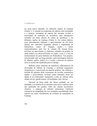 J. A. Oliveira et al.
290
em áreas pouco alteradas, em diferentes regiões da Caatinga
(Tabela 1). A variação na composição de espécies entre localidades
e a natureza incompleta da maioria das amostras revelam a
necessidade da realização de inventários mais abrangentes,
incluindo um maior número de ordens de mamíferos, e em
diferentes regiões da Caatinga (Tabela 2). Em termos práticos,
essas determinações implicam o aproveitamento de um maior
número dos espécimes resgatados durante a implantação de
hidrelétricas, canais de irrigação, açudes e outros
empreendimentos, para fins de coleção. Da mesma forma,
deveriam ser aproveitados os espécimes coletados em projetos de
saúde pública em desenvolvimento na região, como é o caso do
monitoramento da peste bubônica em Pernambuco. Tais projetos,
caracterizados pela sua longa duração e pela amostragem intensiva
de algumas regiões, podem vir a revelar a presença de espécies
raras ou mesmo não registradas para a Caatinga.
Melhores séries amostrais de mamíferos, representativas da
diversidade de hábitats da Caatinga, e incluindo preparações
citogenéticas e a preservação de material genético, vão viabilizar a
inclusão de amostras deste ecossistema em revisões taxonômicas
amplas, e possivelmente revelarão outras distinções locais em
adição às já evidenciadas. Juntamente a estas, as vultosas séries
obtidas em um grande número de localidades pelo Serviço
Nacional da Peste ainda não foram estudadas em sua
totalidade, e as chances de se encontrar neste acervo espécies ainda
não registradas são grandes. Além dos estudos taxonômicos
clássicos, o emprego de métodos moleculares viabilizará
estimativas da antigüidade dos taxa estudados, possibilitando desta
maneira um maior entendimento da evolução da mastofauna na
Caatinga.
 