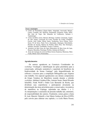 6. Mamíferos da Caatinga
293
Áreas e municípios
• Centro de Pernambuco (Águas Belas, Alagoinha, Arcoverde, Buíque,
Caetés, Custódia, Jati, Ibimirim, Paranatama, Pesqueira, Pedra, Saloá,
São João do Tigre, São Sebastião do Umbuzeiro, Sertania e
Tupanatinga).
• Centro da Bahia (Araci, Banzaê, Biritinga, Candeal, Cansanção, Capela
do Alto Alegre, Conceição do Coité, Euclides da Cunha, Filadélfia,
Gavião, Ichu, Itiúba, Monte Santo, Nordestina, Nova Fátima, Nova
Soure, Pé de Serra, Ponto Novo, Queimadas, Quijingue, Retirolândia,
Riachão do Jacuípe, Ribeira do Pombal, Sátiro Dias, São Domingos,
Santaluz, Serrinha, Teofilândia, Tucano e Valente).
• Arredores de Bom Jesus da Lapa (Municípios de Bom Jesus da Lapa,
Boquira, Macaúbas, Paratinga, Piritiba e Santana do Riacho).
• Áreas de Caatingas do norte de Minas Gerais (Espinosa, Mamonas, Mato
Verde, Monte Azul e Porteirinha).
Agradecimentos
Os autores agradecem ao Consórcio Coordenador do
workshop “Avaliação e identificação de ações prioritárias para a
conservação, utilização sustentável e repartição de benefícios da
biodiversidade do bioma Caatinga” pela disponibilização de
software e recursos para a compilação bibliográfica que originou
este trabalho. Em especial agradecemos aos demais componentes
do Grupo Temático de Mamíferos reunido durante o referido
workshop: Adelmar Coimbra-Filho, Antonio Souto, Daniel Ricardo
Scheibler, Frank Wolff e Pedro Luis Bernardo da Rocha, que
dividiram suas experiências e participaram ativamente na
determinação das áreas prioritárias para a conservação e inventários
de mamíferos na Caatinga, reportadas nas tabelas 1 e 2.
As interpretações e conclusões do presente trabalho são, entretanto,
de responsabilidade dos autores. Finalmente, somos gratos a Inara
R. Leal, Marcelo Tabarelli e José Maria Cardoso da Silva (UFPE)
pelo convite para elaborar este capítulo, e a Leila Maria Pessoa,
 