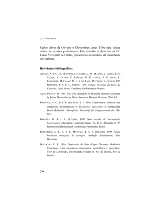 J. A. Oliveira et al.
294
Carlos Alves de Oliveira e Christopher James Tribe pela leitura
crítica de versões preliminares. Este trabalho é dedicado ao Dr.
Celso Arcoverde de Freitas, pioneiro nos inventários da mastofauna
da Caatinga.
Referências bibliográficas
ARAÚJO, A. J. G., A. M. PESSIS, C. GUÉRIN, C. M. M. DIAS, C. ALVES, E. S.
SALVIA, F. OLMOS, F. PARENTI, G. D. FELICE, J. PELLERIN, L.
EMPERAIRE, M. CHAME, M. C. S. M. LAGE; M. FAURE, N. GUIDON, R.P.
MEDEIROS & P. R. G. SIMÕES. 1998. Parque Nacional da Serra da
Capivara, Piauí, Brasil. Fundham, São Raimundo Nonato.
AVILA-PIRES, F. D. 1965. The type specimens of Brazilian mammals collected
by Prince Maximilian zu Wied. American Museum Novitates 2209: 1-21.
BANDOUK, A. C. & S. F. DOS REIS, S. F. 1995. Craniometric variation and
subspecific differentiation in Thrichomys apereoides in northeastern
Brazil (Rodentia: Echimyidae). Zeitschrift für Säugetierkunde 60: 176-
185.
BAPTISTA, M. & J. A. OLIVEIRA. 1998. New records of Lonchophylla
bockermanni (Chiroptera, Lonchophyllinae). Pp. 47 in: Abstracts of 11th
International Bat Research Conference, Pirenópolis, Brasil.
BERNARDES, A. T., A. B. C. MACHADO & A. B. RYLANDS. 1990. Fauna
brasileira ameaçada de extinção. Fundação Biodiversitas, Belo
Horizonte.
BONVICINO, C. R. 1994. Especiação do Rato d’água Nectomys (Rodentia,
Cricetidae): Uma abordagem citogenética, morfológica e geográfica.
Tese de Doutorado, Universidade Federal do Rio de Janeiro, Rio de
Janeiro.
 
