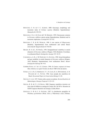 6. Mamíferos da Caatinga
295
BONVICINO, C. R. & F. C. ALMEIDA. 2000. Karyotype, morphology and
taxonomic status of Calomys expulsus (Rodentia: Sigmodontinae).
Mammalia 64: 339-351.
BONVICINO, C. R., I. B. OTAZU & P. M. BORODIN. 1999. Chromosome variation
in Oryzomys subflavus species group (Sigmodontinae, Rodentia) and its
taxonomic implication. Cytologia 64: 327-332.
BONVICINO, C. R. & M. WESKLER. 1998. A new species of Oligoryzomys
(Rodentia, Sigmodontinae) from northeastern and central Brazil.
Zeitschrift für Säugetierkunde 63: 90-103.
BRANDT, R. S. & L. M. PESSÔA, 1994. Intrapopulational variability in cranial
characters of Oryzomys subflavus (Wagner, 1842) (Rodentia: Cricetidae),
in northeastern Brazil. Zoologischer Anzeiger 233: 45-55.
CAMARDELLA, A. R., L. M. PESSÔA & J. A. OLIVEIRA. 1998. Sexual dimorphism
and age variability in cranial characters of Oryzomys subflavus (Wagner,
1842) (Rodentia, Sigmodontinae), from northeastern Brazil. Bonner
Zoologischer Beitrage 48: 9-18.
COIMBRA-FILHO, A. F. & I. G. CÂMARA. 1996. Os Limites originais do bioma
Mata Atlântica na região Nordeste do Brasil. FBCN, Rio de Janeiro.
FONSECA, G. A. B., G. HERRMANN, Y. L. R. LEITE, R. A. MITTERMEIER, A. B.
RYLANDS & J. L. PATTON. 1996. Lista anotada dos mamíferos do
Brasil. Occasional Papers in Conservation Biology 4:1-38.
FREITAS, C. A. DE. 1957. Notícia sobre a peste no nordeste. Revista Brasileira de
Malariologia e Doenças Tropicais 9: 123-133.
FREITAS, R. R. & P. L. B. ROCHA. 2000. Pequenos mamíferos terrestres em
cinco tipos de hábitat na caatinga de Curaçá, BA. Pp 549 in: Resumos do
XXIII Congresso Brasileiro de Zoologia, Cuiabá, Brasil.
GONZÁLEZ, E. M. & J. A. OLIVEIRA. 1997. La distribución geográfica de
Wiedomys pyrrhorhinos (Wied, 1821) y Wilfredomys oenax (Thomas,
 