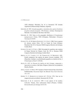 J. A. Oliveira et al.
296
1928) (Rodentia: Muroidea). Pp. 65 in: Resumenes XII Jornadas
Argentinas de Mastozoología, Mendoza, Argentina.
GREGORIN, R. 1995. Variação geográfica e tanonômica das espécies brasileiras
do gênero Alouatta Lacepede, 1799 (Primates, Atelidae). Dissertação de
Mestrado, Universidade de São Paulo, São Paulo.
GREGORIN, R. 1998. Notes on the geographic distribution of Neoplatymops
mattogrossensis (Vieira, 1942) (Chiroptera, Molossidae). Chiroptera
Neotropical 4: 88-89.
GUEDES, P. G., D. M. BORGES-NOJOSA & J. A. G. SILVA. 2000. Novos registros
de Alouatta ululata Elliot, 1912 no Estado do Ceará (Primates:
Platyrhini). Pp. 633 in: Resumos XXIII Congresso Brasileiro de Zoologia,
Cuiabá, Brasil.
GUEDES, P. G. & S. S. P. SILVA. 2000. Diversidade de mamíferos não-voadores
do Parque Nacional de Ubajara, Ceará. Pp. 599 in: Resumos XXIII
Congresso Brasileiro de Zoologia, Cuiabá, Brasil.
HIRSCH, A., E. C. LANDAU, A. C. M. TEDESCHI & J. O. MENEGHETI. 1991.
Estudo comparativo das espécies do gênero Alouatta Lacépède, 1799
(Platyrrhini, Atelidae) e sua distribuição geográfica na América do Sul. A
Primatologia no Brasil 3: 239-262.
HUECK, K. 1972. As Florestas da América do Sul. Ecologia, composição e
importância econômica. São Paulo, Polígono, Editora da Universidade de
Brasília, Brasília.
JONES, J. K. & C. S. HOOD. 1993. Synopsis of South American bats of the family
Emballonuridae. Occasional Papers the Museum Texas Tech University
155: 1-32.
KARIMI, Y., C. RODRIGUES DE ALMEIDA & F. PETTER. 1976. Note sur les
rongeurs du nord-est du Brésil. Mammalia 40: 257-266.
KOBAYASHI, S. & A. LANGGUTH. 1999. A new species of titi monkey,
Callicebus Thomas, from north-eastern Brazil (Primates, Cebidae).
Revista Brasileira de Zoologia 16:531-551.
 