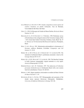 6. Mamíferos da Caatinga
297
LEAL-MESQUITA, E. R. R. B. P. 1991. Estudos citogenéticos em dez espécies de
roedores brasileiros da família Echimyidae. Tese de Mestrado,
Universidade de São Paulo, São Paulo.
LIMA, J. L. 1926. Os Morcegos da Coleção do Museu Paulista. Revista do Museu
Paulista 14: 1-87.
MACHADO, D. A., N. R. OTOCH & C. L. F. BEZERRA. 1998. Preliminary survey
of the bat fauna in the ecological context of the University Campus of Pici
- UFC (Ceará State Federal University), Fortaleza, Ceará, Brazil. Pp. 47
in: Abstracts of 11th International Bat Research Conference, Pirenópolis,
Brasil.
MAIA, V. & A. HULAK. 1981. Robertsonian polymorphism in chromosome of
Oryzomys subflavus (Rodentia, Cricetidae). Cytogenetics and Cell
Genetics 31: 33-39.
MARES, M. A., M. R. WILLIG, K. E. STREILEIN & T. E. LACHER JR.1981. The
mammals of northeastern Brazil: a preliminary assessment. Annals of the
Carnegie Museum 50: 81-137.
MARES, M. A., M. R. WILLIG & T. E. LACHER JR. 1985. The Brazilian Caatinga
in South American zoogeography: tropical mammals in a dry region.
Journal of Biogeography 12:57-69.
MARINHO-FILHO, J. & E. W. VERÍSSIMO. 1997. The rediscovery of Callicebus
personatus barbarabrownae in Northeastern Brazil with a new western
limit for its distribution. Primates 38: 429-433.
MOOJEN, J. 1943. Alguns mamíferos colecionados no nordeste do Brasil. Boletim
do Museu Nacional 1: 1-19.
MUSTRANGI, M. & J. L. PATTON. 1997. Phylogeography and systematics of the
slender mouse opossum Marmosops (Marsupialia: Didelphidae).
University of California Publications in Zoology 130:1-86.
 
