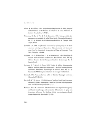 J. A. Oliveira et al.
298
NEIVA, A. & B. PENNA. 1916. Viagem científica pelo norte da Bahia, sudoeste
de Pernambuco, sul do Piauhí e de norte a sul de Goiaz. Memórias do
Instituto Oswaldo Cruz 8: 74-224.
NOGUEIRA, M. R., A. POL & A. L. PERACCHI. 1996. Lista provisória dos
quirópteros do município de Jaíba, Minas Gerais (Mammalia-Chiroptera).
Pp. 237 in: Resumos do XXI Congresso Brasileiro de Zoologia, Porto
Alegre, Brasil.
OLIVEIRA, J. A. 1998. Morphometric assessment of species groups in the South
American rodent genus Oxymycterus (Sigmodontinae), with taxonomic
notes based on the analysis of type material. Tese de Doutorado. Texas
Tech University, Lubbock.
OLIVEIRA, J. A., L. M. PESSÔA & G. K. DO NASCIMENTO. 1994. Mastofauna da
margem direita do médio São Francisco, Mocambinho, Jaíba, MG. Pp.
118 in: Resumos do XX Congresso Brasileiro de Zoologia, Rio de
Janeiro, Brasil.
OLIVEIRA, R. P. & A. J. A. FILHO. 2000. Estudos de hábitos alimentares das
espécies Artibeus jamaicensis planirostris e Artibeus lituratus lituratus
(Mammalia, Chiroptera), no município de Teresina, Piauí. Pp. 642 in:
Resumos do XXIII Congresso Brasileiro de Zoologia, Cuiabá, Brasil.
OLMOS, F. 1993. Notes on the food habits of Brazilian "Caatinga" carnivores.
Mammalia 57: 126-130.
PALMA, E. & T. L. YATES. 1998. Phylogeny of southern South American mouse
opossum (Thylamys, Didelphidae) based on allozyme and chromosomal
data. Zeitschrift für Saügetierkunde 63:1-15.
PESSÔA, L. M. & R. E. STRAUSS. 1999. Cranial size and shape variation, pelage
and bacular morphology, and subspecific differentiation in spiny rats,
Proechimys albispinus (Is. Geoffroy, 1838), from northeastern Brazil.
Bonner Zoologische Beiträge 48: 231-243.
 