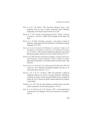 6. Mamíferos da Caatinga
299
REIS, S. F. & L. M. PESSÔA. 1995. Proechimys albispinus minor, a new
subspecies from the state of Bahia, northeastern Brazil (Rodentia:
Echimyidae). Zeitschrift für Säugetierkunde 60: 237-242.
RIZZINI, C. T. 1979. Tratado de fitogeografia do Brasil. Volume 2. Aspectos
sociológicos e florísticos. Editora da Universidade de São Paulo, São
Paulo.
ROCHA, P. L. B. 1995. Proechimys yonenagae, a new species of spiny rat
(Rodentia: Echimyidae) from fossil sand dunes in the Brazilian Caatinga.
Mammalia 59: 537-549.
SALLES, L. O., G. S. CARVALHO, M. WEKSLER, F. L. SICURO, F. ABREU, A. R.
CAMARDELLA, P. GUEDES, L. S.AVILLA, E. A. P. ABRANTES, V. SAHATE
& I. S. A.COSTA. 1999. Fauna de mamíferos do Quaternário de Serra da
Mesa (Goiás, Brasil). Publicações Avulsas do Museu Nacional 78:1-15.
SANTOS, I. B. 1993. Bionomia, distribuição geográfica e situação atual do tatu-
bola (Tolypeutes tricinctus (Linnaeus, 1758)) no Nordeste do Brasil.
Dissertação de Mestrado, Universidade Federal de Minas Gerais, Belo
Horizonte.
SANTOS, I. B., G. A. B. FONSECA, S. E. RIGUEIRA & R. B. MACHADO. 1994. The
rediscovery of the Brazilian three-banded armadillo and notes on its
conservation status. Edentata 1:11-15.
SANTOS, J. W. A. & P. L. B. ROCHA. 2000. Área domiciliar e padrão de
distribuição espacial em Trinomys yonenagae (Rodentia: Echimyidae):
evidências de redução evolutiva da territorialidade devido a mudança de
hábitat. Pp. 612 in: Resumos do XXIII Congresso Brasileiro de Zoologia,
Cuiabá, Brasil.
SARMIENTO, G. 1975. The dry plant formations of South America and their
floristic connections. Journal of Biogeography 2: 233-251.
SICK, H., L. P. GONZAGA & D. M. TEIXEIRA. 1987. A Arara-Azul-de-Lear
Anodorhynchus leari Bonaparti, 1856. Revista Brasileira de Zoologia 3:
441-463.
 