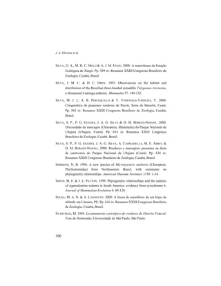 J. A. Oliveira et al.
300
SILVA, G. A., M. H. C. MELO & A. J. M. FILHO. 2000. A mastofauna da Estação
Ecológica de Xingó. Pp. 589 in: Resumos XXIII Congresso Brasileiro de
Zoologia, Cuiabá, Brasil.
SILVA, J. M. C. & D. C. OREN. 1993. Observations on the habitat and
distribution of the Brazilian three-banded armadillo Tolypeutes tricinctus,
a threatened Caatinga endemic. Mammalia 57: 149-152.
SILVA, M. J. J.; A. R. PERCEQUILLO & Y. YONENAGA-YASSUDA, Y. 2000.
Citogenética de pequenos roedores de Pacoti, Serra de Baturité, Ceará.
Pp. 565 in: Resumos XXIII Congresso Brasileiro de Zoologia, Cuiabá,
Brasil.
SILVA, S. P., P. G. GUEDES, J. A. G. SILVA & D. M. BORGES-NOJOSA. 2000.
Diversidade de morcegos (Chiroptera, Mammalia) do Parque Nacional de
Ubajara (Ubajara, Ceará). Pp. 634 in: Resumos XXIII Congresso
Brasileiro de Zoologia, Cuiabá, Brasil.
SILVA, S. P., P. G. GUEDES, J. A. G. SILVA, A. CARMADELLA, M. F. ABREU &
D. M. BORGES-NOJOSA. 2000. Roedores e marsupiais presentes na dieta
de carnívoros do Parque Nacional de Ubajara (Ceará). Pp. 634 in:
Resumos XXIII Congresso Brasileiro de Zoologia, Cuiabá, Brasil.
SIMMONS, N. B. 1996. A new species of Micronycteris sanborni (Chiroptera:
Phyllostomidae) from Northeastern Brazil, with comments on
phylogenetic relationships. American Museum Novitates 3158: 1-34.
SMITH, M. F. & J. L. PATTON. 1999. Phylogenetic relationships and the radiatio
of sigmodontine rodents in South America: evidence from cytochrome b.
Journal of Mammalian Evolution 6: 89-128.
SOUSA, M. A. N. & A. LANGGUTH. 2000. A fauna de mamíferos de um brejo de
altitude em Caruaru, PE. Pp. 616 in: Resumos XXIII Congresso Brasileiro
de Zoologia, Cuiabá, Brasil.
SVARTMAN, M. 1989. Levantamento cariotípico de roedores do Distrito Federal.
Tese de Doutorado, Universidade de São Paulo, São Paulo.
 