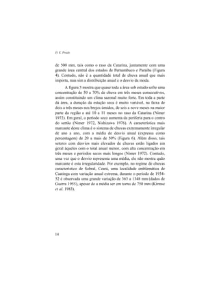 D. E. Prado
14
de 500 mm, tais como o raso da Catarina, juntamente com uma
grande área central dos estados de Pernambuco e Paraíba (Figura
4). Contudo, não é a quantidade total de chuva anual que mais
importa, mas sim a distribuição anual e o desvio da moda.
A figura 5 mostra que quase toda a área sob estudo sofre uma
concentração de 50 a 70% de chuva em três meses consecutivos,
assim constituindo um clima sazonal muito forte. Em toda a parte
da área, a duração da estação seca é muito variável, na faixa de
dois a três meses nos brejos úmidos, de seis a nove meses na maior
parte da região e até 10 a 11 meses no raso da Catarina (Nimer
1972). Em geral, o período seco aumenta da periferia para o centro
do sertão (Nimer 1972, Nishizawa 1976). A característica mais
marcante deste clima é o sistema de chuvas extremamente irregular
de ano a ano, com a média de desvio anual (expressa como
percentagem) de 20 a mais de 50% (Figura 6). Além disso, tais
setores com desvios mais elevados de chuvas estão ligados em
geral àqueles com o total anual menor, com alta concentração em
três meses e períodos secos mais longos (Nimer 1972). Contudo,
uma vez que o desvio representa uma média, ele não mostra quão
marcante é esta irregularidade. Por exemplo, no regime de chuvas
característico de Sobral, Ceará, uma localidade emblemática de
Caatinga com variação anual extrema, durante o período de 1934-
52 é observada uma grande variação de 363 a 1348 mm (dados de
Guerra 1955), apesar de a média ser em torno de 750 mm (Kirmse
et al. 1983).
 