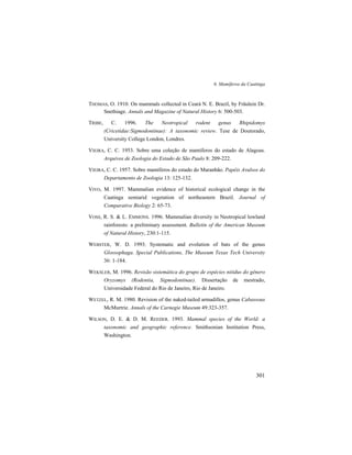 6. Mamíferos da Caatinga
301
THOMAS, O. 1910. On mammals collected in Ceará N. E. Brazil, by Fräulein Dr.
Snethiage. Annals and Magazine of Natural History 6: 500-503.
TRIBE, C. 1996. The Neotropical rodent genus Rhipidomys
(Cricetidae:Sigmodontinae): A taxonomic review. Tese de Doutorado,
University College London, Londres.
VIEIRA, C. C. 1953. Sobre uma coleção de mamíferos do estado de Alagoas.
Arquivos de Zoologia do Estado de São Paulo 8: 209-222.
VIEIRA, C. C. 1957. Sobre mamíferos do estado do Maranhão. Papéis Avulsos do
Departamento de Zoologia 13: 125-132.
VIVO, M. 1997. Mammalian evidence of historical ecological change in the
Caatinga semiarid vegetation of northeastern Brazil. Journal of
Comparative Biology 2: 65-73.
VOSS, R. S. & L. EMMONS. 1996. Mammalian diversity in Neotropical lowland
rainforests: a preliminary assessment. Bulletin of the American Museum
of Natural History, 230:1-115.
WEBSTER, W. D. 1993. Systematic and evolution of bats of the genus
Glossophaga. Special Publications, The Museum Texas Tech University
36: 1-184.
WEKSLER, M. 1996. Revisão sistemática do grupo de espécies nitidus do gênero
Oryzomys (Rodentia, Sigmodontinae). Dissertação de mestrado,
Universidade Federal do Rio de Janeiro, Rio de Janeiro.
WETZEL, R. M. 1980. Revision of the naked-tailed armadillos, genus Cabassous
McMurtrie. Annals of the Carnegie Museum 49:323-357.
WILSON, D. E. & D. M. REEDER. 1993. Mammal species of the World: a
taxonomic and geographic reference. Smithsonian Institution Press,
Washington.
 