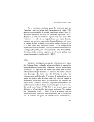 1. As Caatingas da América do Sul
17
Até o momento, nenhuma geada foi registrada para as
Caatingas, e as temperaturas mais baixas dentro da região (4ºC)
ocorrem como um efeito da altitude em algumas serras (Figura 7).
As médias absolutas máximas são raramente superiores a 40ºC
(Figura 8), e ainda são restritas a regiões mais secas (baixo São
Francisco e o vale do rio Jequitinhonha em Minas Gerais),
enquanto que nas áreas mais úmidas fora das Caatingas, tais como
os estados do Pará ou Goiás, temperaturas maiores do que 40 ou
42o
C são muito mais freqüentes (Nimer 1972). Temperaturas
médias anuais muito elevadas é outra característica marcante das
Caatingas (Reis 1976), com valores entre 26 a 28ºC (Nimer 1972).
Entretanto, todas as áreas superiores a 250 m de altitude têm
temperaturas médias mais baixas (20 – 22ºC).
Solos
Os fatores morfogenéticos que dão origem aos solos atuais
das Caatingas foram explicados acima com relação ao material de
origem (rochas pré-cambrianas cristalinas e setores sedimentares
localizados). As superfícies das rochas, que devem gerar os solos
subseqüentes sob ação do clima, são alcalinas, mas a chuva produz
uma dissolução das bases que são lixiviadas e então um
microambiente ácido é criado. A formação de argilas inicia-se em
rochas que sofrem ação do clima, mas o pH principal (devido à
presença ou ausência de bases) irá determinar a sua natureza; em
meios ácidos a caolinita é formada, enquanto montmorilonita irá
predominar se as chuvas forem insuficientes para lixiviar os sais.
De acordo com Tricart (1972) “Este é um critério certo para
delimitar os trópicos úmidos da zona de semi-árido. Nas regiões
das Caatingas do Brasil [...] filmes de sal se acumulam entre as
serras cristalinas, indicando uma insuficiência na lixiviação dos
sais. A caolinita não pode ser formada nestas circunstâncias”.
 