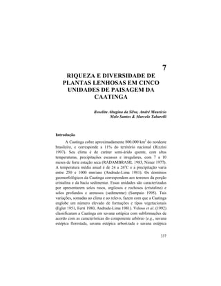 7. Riqueza e Diversidade de Plantas Lenhosas
337
7
RIQUEZA E DIVERSIDADE DE
PLANTAS LENHOSAS EM CINCO
UNIDADES DE PAISAGEM DA
CAATINGA
Roselita Altagina da Silva, André Mauricio
Melo Santos & Marcelo Tabarelli
Introdução
A Caatinga cobre aproximadamente 800.000 km2
do nordeste
brasileiro, e corresponde a 11% do território nacional (Rizzini
1997). Seu clima é de caráter semi-árido quente, com altas
temperaturas, precipitações escassas e irregulares, com 7 a 10
meses de forte estação seca (RADAMBRASIL 1983, Nimer 1977).
A temperatura média anual é de 24 a 26o
C e a precipitação varia
entre 250 e 1000 mm/ano (Andrade-Lima 1981). Os domínios
geomorfológicos da Caatinga correspondem aos terrenos da porção
cristalina e da bacia sedimentar. Essas unidades são caracterizadas
por apresentarem solos rasos, argilosos e rochosos (cristalino) e
solos profundos e arenosos (sedimentar) (Sampaio 1995). Tais
variações, somadas ao clima e ao relevo, fazem com que a Caatinga
englobe um número elevado de formações e tipos vegetacionais
(Egler 1951, Ferri 1980, Andrade-Lima 1981). Veloso et al. (1992)
classificaram a Caatinga em savana estépica com subformações de
acordo com as características do componente arbóreo (e.g., savana
estépica florestada, savana estépica arborizada e savana estépica
 
