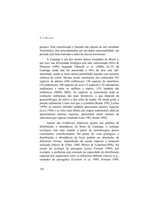 R. A. Silva et al.
338
parque). Esta classificação é baseada não apenas na sua variedade
fisionômica, mas principalmente em sua dupla estacionalidade: um
período seco bem marcado e outro de chuvas torrenciais.
A Caatinga é um dos setores menos estudados do Brasil e,
por isso, sua diversidade biológica tem sido subestimada (Silva &
Dinnouti 1999). Segundo Tabarelli et al. (2000), 41,1% da
Caatinga ainda não foi amostrada e 80% da área está sub-
amostrada, sendo as áreas menos perturbadas àquelas com menores
esforços de coleta. Mesmo assim, atualmente são conhecidas 932
espécies de plantas (380 endêmicas); 148 espécies de mamíferos
(10 endêmicas); 348 espécies de aves (15 espécies e 45 subespécies
endêmicas) e entre os anfíbios e répteis, 15% também são
endêmicos (MMA 2002). As espécies se concentram onde as
condições ambientais são mais favoráveis, o que depende da
geomorfologia, do relevo e dos solos da região. De modo geral, a
porção sedimentar é mais rica que o cristalino (Rodal 1992, Lemos
1999); as maiores altitudes também apresentam maiores riquezas
(Lyra 1984) e os solos mais férteis (de origem sedimentar), além de
apresentarem maiores riquezas, apresentam maior número de
indivíduos por espécie (Andrade-Lima 1981, Rodal 1992).
Apesar das evidências empíricas quanto aos padrões de
distribuição e abundância da biota da Caatinga, o enfoque
ecológico tem sido tratado a partir de metodologias pouco
consistentes cientificamente. Do ponto de vista ecológico, a
distribuição e abundância da biota podem ser abordadas de
diferentes formas, dependendo da escala espacial e temporal
utilizada (Myers & Giller 1988, Brown & Lomolino1998). Na
escala da ecologia de paisagem (sensu Forman 1999), por
exemplo, o problema está centrado na capacidade de distribuição
espacial dos organismos entre os diferentes hábitats críticos (e.g.,
unidades de paisagens) (Coulson et al. 1999, Forman 1999,
 