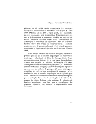 7. Riqueza e Diversidade de Plantas Lenhosas
339
Debiniski et al. 2001), sendo influenciados por interações
ecológicas e pelo histórico de perturbação local (Myers & Giller
1988, Debiniski et al. 2001). Nesta escala, são encontradas
espécies confinadas a uma única unidade de paisagem, espécies
que se deslocam entre as unidades e espécies que ocorrem em
regiões limítrofes (Forman 1999). Estas características de
distribuição e abundância de organismos entre os diferentes
hábitats críticos têm levado os conservacionistas a adotarem
estudos no nível de paisagem (Primack 1995), visando garantir a
manutenção da biodiversidade em uma escala regional (Forman
1999).
Neste estudo, realizado na escala de paisagem, partimos da
premissa geral de que as unidades de paisagem são preditoras da
distribuição e abundância da biota da Caatinga. Então, foram
testadas as seguintes hipóteses: (1) as espécies de plantas lenhosas
ocorrem em unidades de paisagem preferenciais; (2) existe
diferença na freqüência de indivíduos por espécie (i.e., abundância)
entre as unidades de paisagem; (3) existe diferença na riqueza de
espécies entre as unidades de paisagem; (4) existe diferença na
diversidade de espécies entre as unidades de paisagem e (5) a
similaridade entre as unidades de paisagem não é explicada pelo
acaso. Os resultados deste estudo representam um importante passo
para a definição do padrão de distribuição e abundância das
espécies de plantas lenhosas entre unidades de paisagem da
Caatinga, constituindo uma base para o entendimento dos
processos ecológicos que mantêm a biodiversidade desse
ecossistema.
 