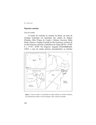 R. A. Silva et al.
340
Material e métodos
Área de estudo
O estudo foi realizado no nordeste do Brasil, em áreas de
Caatinga localizadas em municípios dos estados de Alagoas
(Piranhas, Olho D’água do Casado e Delmiro Gouveia), Bahia
(Paulo Afonso) e Sergipe (Canindé de São Francisco), na bacia do
rio São Francisco, próximo à hidrelétrica de Xingó (09°30’- 10°00’
S e 37°30’- 38°00’ W) (Figura1). Segundo RADAMBRASIL
(1983), a área de estudo pertence principalmente ao domínio
Figura 1. Área de estudo: (1) localização da região nordeste no território brasileiro;
(2) localização dos estados e (3) dos municípios onde o estudo foi realizado.
Bahia
Sergipe
Alagoas
NE
Brasil
Oceano
Atlântico
1
2
3
Olho D'Água do Casado
Canindé do
São Francisco
Paulo Afonso Piranhas
Delmiro
Gouveia
 