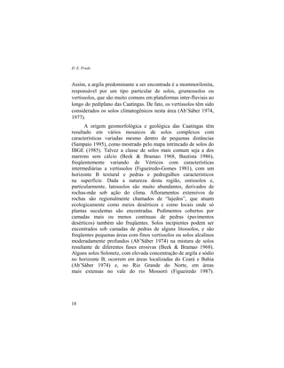 D. E. Prado
18
Assim, a argila predominante a ser encontrada é a montmorilonita,
responsável por um tipo particular de solos, grumossolos ou
vertissolos, que são muito comuns em plataformas inter-fluviais ao
longo do pediplano das Caatingas. De fato, os vertissolos têm sido
considerados os solos climatogênicos nesta área (Ab’Sáber 1974,
1977).
A origem geomorfológica e geológica das Caatingas têm
resultado em vários mosaicos de solos complexos com
características variadas mesmo dentro de pequenas distâncias
(Sampaio 1995), como mostrado pelo mapa intrincado de solos do
IBGE (1985). Talvez a classe de solos mais comum seja a dos
marrons sem cálcio (Beek & Bramao 1968, Bautista 1986),
freqüentemente variando de Vérticos com características
intermediárias a vertissolos (Figueiredo-Gomes 1981), com um
horizonte B textural e pedras e pedregulhos característicos
na superfície. Dada a natureza desta região, entissolos e,
particularmente, latossolos são muito abundantes, derivados de
rochas-mãe sob ação do clima. Afloramentos extensivos de
rochas são regionalmente chamados de “lajedos”, que atuam
ecologicamente como meios desérticos e como locais onde só
plantas suculentas são encontradas. Pedimentos cobertos por
camadas mais ou menos contínuas de pedras (pavimentos
desérticos) também são freqüentes. Solos incipientes podem ser
encontrados sob camadas de pedras de alguns litossolos, e são
freqüentes pequenas áreas com finos vertissolos ou solos alcalinos
moderadamente profundos (Ab’Sáber 1974) na mistura de solos
resultante de diferentes fases erosivas (Beek & Bramao 1968).
Alguns solos Solonetz, com elevada concentração de argila e sódio
no horizonte B, ocorrem em áreas localizadas do Ceará e Bahia
(Ab’Sáber 1974) e, no Rio Grande do Norte, em áreas
mais extensas no vale do rio Mossoró (Figueiredo 1987).
 