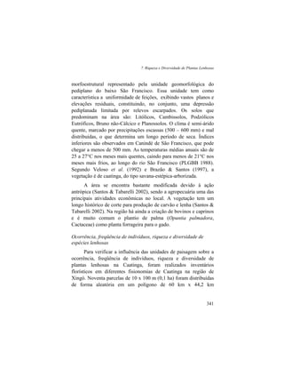 7. Riqueza e Diversidade de Plantas Lenhosas
341
morfoestrutural representado pela unidade geomorfológica do
pediplano do baixo São Francisco. Essa unidade tem como
característica a uniformidade de feições, exibindo vastos planos e
elevações residuais, constituindo, no conjunto, uma depressão
pediplanada limitada por relevos escarpados. Os solos que
predominam na área são: Litólicos, Cambissolos, Podzólicos
Eutróficos, Bruno não-Cálcico e Planossolos. O clima é semi-árido
quente, marcado por precipitações escassas (500 – 600 mm) e mal
distribuídas, o que determina um longo período de seca. Índices
inferiores são observados em Canindé de São Francisco, que pode
chegar a menos de 500 mm. As temperaturas médias anuais são de
25 a 27°C nos meses mais quentes, caindo para menos de 21°C nos
meses mais frios, ao longo do rio São Francisco (PLGBB 1988).
Segundo Veloso et al. (1992) e Brazão & Santos (1997), a
vegetação é de caatinga, do tipo savana-estépica-arborizada.
A área se encontra bastante modificada devido à ação
antrópica (Santos & Tabarelli 2002), sendo a agropecuária uma das
principais atividades econômicas no local. A vegetação tem um
longo histórico de corte para produção de carvão e lenha (Santos &
Tabarelli 2002). Na região há ainda a criação de bovinos e caprinos
e é muito comum o plantio de palma (Opuntia palmadora,
Cactaceae) como planta forrageira para o gado.
Ocorrência, freqüência de indivíduos, riqueza e diversidade de
espécies lenhosas
Para verificar a influência das unidades de paisagem sobre a
ocorrência, freqüência de indivíduos, riqueza e diversidade de
plantas lenhosas na Caatinga, foram realizados inventários
florísticos em diferentes fisionomias de Caatinga na região de
Xingó. Noventa parcelas de 10 x 100 m (0,1 ha) foram distribuídas
de forma aleatória em um polígono de 60 km x 44,2 km
 