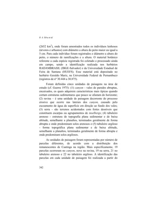 R. A. Silva et al.
342
(2652 km2
), onde foram amostrados todos os indivíduos lenhosos
(árvores e arbustos) com diâmetro a altura do peito maior ou igual a
5 cm. Para cada indivíduo foram registrados o diâmetro a altura do
peito, o número de ramificações e a altura. O material botânico
referente a cada espécie registrada foi coletado e processado ainda
em campo, sendo a identificação realizada nos herbários
RADAMBRASIL (IBGE-Salvador) e da Universidade Estadual de
Feira de Santana (HUEFS). Esse material está depositado no
herbário Geraldo Mariz, na Universidade Federal de Pernambuco
(registros de nº 30.444 a 30.875).
Foram definidas cinco unidades de paisagens na área de
estudo (cf. Guerra 1975): (1) canyon - vales de paredes abruptas,
encaixados, os quais adquirem características mais típicas quando
cortam estruturas sedimentares que pouco se afastam do horizonte;
(2) ravina – é uma unidade de paisagem decorrente do processo
erosivo que ocorre nas laterais dos canyon, causado pelo
escoamento de água da superfície em direção ao fundo dos vales;
(3) serra - são terrenos acidentados com fortes desníveis que
constituem escarpas ou agrupamentos de inselbergs; (4) tabuleiro
arenoso - estrutura de topografia plana sedimentar e de baixa
altitude, semelhante a planaltos, terminados geralmente de forma
abrupta e onde predominam solos arenosos e (5) tabuleiro argiloso
- forma topográfica plana sedimentar e de baixa altitude,
semelhante a planaltos, terminados geralmente de forma abrupta e
onde predominam solos argilosos.
As unidades de paisagem foram representadas por número de
parcelas diferentes, de acordo com a distribuição dos
remanescentes de Caatinga na região. Mais especificamente, 19
parcelas ocorreram no canyon, nove na ravina, 19 na serra, 21 no
tabuleiro arenoso e 22 no tabuleiro argiloso. A identificação das
parcelas em cada unidade de paisagem foi realizada a partir do
 