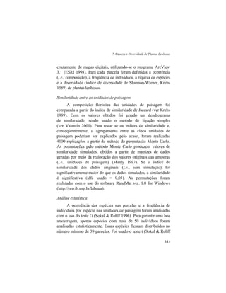 7. Riqueza e Diversidade de Plantas Lenhosas
343
cruzamento de mapas digitais, utilizando-se o programa ArcView
3.1 (ESRI 1998). Para cada parcela foram definidas a ocorrência
(i.e., composição), a freqüência de indivíduos, a riqueza de espécies
e a diversidade (índice de diversidade de Shannon-Wiener, Krebs
1989) de plantas lenhosas.
Similaridade entre as unidades de paisagem
A composição florística das unidades de paisagem foi
comparada a partir do índice de similaridade de Jaccard (ver Krebs
1989). Com os valores obtidos foi gerado um dendrograma
de similaridade, sendo usado o método de ligação simples
(ver Valentin 2000). Para testar se os índices de similaridade e,
conseqüentemente, o agrupamento entre as cinco unidades de
paisagem poderiam ser explicados pelo acaso, foram realizadas
4000 replicações a partir do método de permutação Monte Carlo.
As permutações pelo método Monte Carlo produzem valores de
similaridade simulados, obtidos a partir de matrizes de dados
geradas por meio da realocação dos valores originais das amostras
(i.e., unidades de paisagem) (Manly 1997). Se o índice de
similaridade dos dados originais (i.e., sem simulação) for
significativamente maior do que os dados simulados, a similaridade
é significativa (alfa usado = 0,05). As permutações foram
realizadas com o uso do software RandMat ver. 1.0 for Windows
(http://eco.ib.usp.br/labmar).
Análise estatística
A ocorrência das espécies nas parcelas e a freqüência de
indivíduos por espécie nas unidades de paisagem foram analisadas
com o uso do teste G (Sokal & Rohlf 1996). Para garantir uma boa
amostragem, apenas espécies com mais de 50 indivíduos foram
analisadas estatisticamente. Essas espécies ficaram distribuídas no
número mínimo de 39 parcelas. Foi usado o teste t (Sokal & Rohlf
 