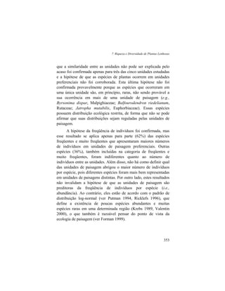 7. Riqueza e Diversidade de Plantas Lenhosas
353
que a similaridade entre as unidades não pode ser explicada pelo
acaso foi confirmada apenas para três das cinco unidades estudadas
e a hipótese de que as espécies de plantas ocorrem em unidades
preferenciais não foi corroborada. Esta última hipótese não foi
confirmada provavelmente porque as espécies que ocorreram em
uma única unidade são, em princípio, raras, não sendo provável a
sua ocorrência em mais de uma unidade de paisagem (e.g.,
Byrsonima dispar, Malpighiaceae; Balfourodendron riedelianum,
Rutaceae; Jatropha mutabilis, Euphorbiaceae). Essas espécies
possuem distribuição ecológica restrita, de forma que não se pode
afirmar que suas distribuições sejam reguladas pelas unidades de
paisagem.
A hipótese da freqüência de indivíduos foi confirmada, mas
esse resultado se aplica apenas para parte (62%) das espécies
freqüentes e muito freqüentes que apresentaram maiores números
de indivíduos em unidades de paisagem preferenciais. Outras
espécies (36%), também incluídas na categoria de freqüentes e
muito freqüentes, foram indiferentes quanto ao número de
indivíduos entre as unidades. Além disso, não há como definir qual
das unidades de paisagem abrigou o maior número de indivíduos
por espécie, pois diferentes espécies foram mais bem representadas
em unidades de paisagens distintas. Por outro lado, estes resultados
não invalidam a hipótese de que as unidades de paisagem são
preditoras da freqüência de indivíduos por espécie (i.e.,
abundância). Ao contrário, eles estão de acordo com o padrão de
distribuição log-normal (ver Putman 1994, Ricklefs 1996), que
define a existência de poucas espécies abundantes e muitas
espécies raras em uma determinada região (Krebs 1989, Valentin
2000), o que também é razoável pensar do ponto de vista da
ecologia de paisagem (ver Forman 1999).
 