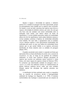 R. A. Silva et al.
354
Quanto à riqueza e diversidade de espécies, o tabuleiro
arenoso foi a unidade de paisagem mais bem representada, porque
foi principalmente nesta unidade que as espécies raras ocorreram.
No entanto, se por um lado a presença das espécies raras elevou a
riqueza e diversidade do tabuleiro arenoso, por outro, fez com que
esta fosse uma das unidades com menor similaridade entre as
analisadas neste estudo, com índices abaixo do limite de
significância. A ravina também apresentou índices de similaridade
abaixo do nível de significância, sendo ambas (tabuleiro arenoso e
ravina) unidades contrárias à hipótese da similaridade defendida
neste trabalho. Por outro lado, o agrupamento entre as unidades
canyon, tabuleiro argiloso e serra apresentaram similaridades não
explicadas pelo acaso, ou seja, seus índices de similaridade foram
maiores que os que seriam obtidos se as espécies estivessem
distribuídas de forma aleatória entre as unidades de paisagem
(Manly 1997).
O padrão encontrado neste estudo é o esperado em biotas que
apresentam flora ou fauna distribuídas de acordo com o conceito de
nestedeness, ou seja, ao longo de um gradiente de condições
ambientais, os locais mais restritivos abrigam sub-grupos de
espécies que ocorrem nos ambientes menos restritivos e, desta
forma, com maior riqueza de espécies (Atmar & Patterson 1993).
Se aceitarmos que determinadas unidades de paisagem como o
canyon e as serras são ambientes restritos ao estabelecimento de
plantas lenhosas, podemos prever, então, que estas unidades
abrigam apenas um sub-grupo das espécies presentes nos
tabuleiros.
A distribuição da biota analisada neste estudo se enquadrou
bem no conceito de nestedeness devido à heterogeneidade
ambiental da Caatinga (ver Bigarella et al. 1994). O domínio
morfoclimático das Caatingas é caracterizado por um conjunto de
 