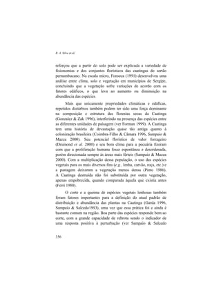 R. A. Silva et al.
356
reforçou que a partir do solo pode ser explicada a variedade de
fisionomias e dos conjuntos florísticos das caatingas do sertão
pernambucano. Na escala micro, Fonseca (1991) desenvolveu uma
análise entre clima, solo e vegetação em municípios de Sergipe,
concluindo que a vegetação sofre variações de acordo com os
fatores edáficos, o que leva ao aumento ou diminuição na
abundância das espécies.
Mais que unicamente propriedades climáticas e edáficas,
repetidos distúrbios também podem ter sido uma força dominante
na composição e estrutura das florestas secas da Caatinga
(Gonzalez & Zak 1996), interferindo na presença das espécies entre
as diferentes unidades de paisagem (ver Forman 1999). A Caatinga
tem uma história de devastação quase tão antiga quanto à
colonização brasileira (Coimbra-Filho & Câmara 1996, Sampaio &
Mazza 2000). Seu potencial florístico de valor forrageiro
(Drumond et al. 2000) e seu bom clima para a pecuária fizeram
com que a proliferação humana fosse espontânea e desordenada,
porém direcionada sempre às áreas mais férteis (Sampaio & Mazza
2000). Com a multiplicação dessa população, o uso das espécies
vegetais para os mais diversos fins (e.g., lenha, carvão, roça, etc.) e
a pastagem deixaram a vegetação menos densa (Pinto 1986).
A Caatinga destruída não foi substituída por outra vegetação,
apenas empobrecida, quando comparada àquela que existia antes
(Ferri 1980).
O corte e a queima de espécies vegetais lenhosas também
foram fatores importantes para a definição do atual padrão de
distribuição e abundância das plantas na Caatinga (Garda 1996,
Sampaio & Salcedo1993), uma vez que essa prática foi e ainda é
bastante comum na região. Boa parte das espécies responde bem ao
corte, com a grande capacidade de rebrota sendo o indicador de
uma resposta positiva à perturbação (ver Sampaio & Salcedo
 