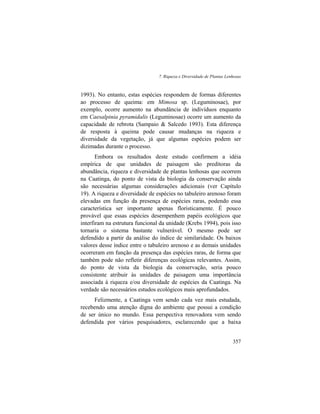 7. Riqueza e Diversidade de Plantas Lenhosas
357
1993). No entanto, estas espécies respondem de formas diferentes
ao processo de queima: em Mimosa sp. (Leguminosae), por
exemplo, ocorre aumento na abundância de indivíduos enquanto
em Caesalpinia pyramidalis (Leguminosae) ocorre um aumento da
capacidade de rebrota (Sampaio & Salcedo 1993). Esta diferença
de resposta à queima pode causar mudanças na riqueza e
diversidade da vegetação, já que algumas espécies podem ser
dizimadas durante o processo.
Embora os resultados deste estudo confirmem a idéia
empírica de que unidades de paisagem são preditoras da
abundância, riqueza e diversidade de plantas lenhosas que ocorrem
na Caatinga, do ponto de vista da biologia da conservação ainda
são necessárias algumas considerações adicionais (ver Capítulo
19). A riqueza e diversidade de espécies no tabuleiro arenoso foram
elevadas em função da presença de espécies raras, podendo essa
característica ser importante apenas floristicamente. É pouco
provável que essas espécies desempenhem papéis ecológicos que
interfiram na estrutura funcional da unidade (Krebs 1994), pois isso
tornaria o sistema bastante vulnerável. O mesmo pode ser
defendido a partir da análise do índice de similaridade. Os baixos
valores desse índice entre o tabuleiro arenoso e as demais unidades
ocorreram em função da presença das espécies raras, de forma que
também pode não refletir diferenças ecológicas relevantes. Assim,
do ponto de vista da biologia da conservação, seria pouco
consistente atribuir às unidades de paisagem uma importância
associada à riqueza e/ou diversidade de espécies da Caatinga. Na
verdade são necessários estudos ecológicos mais aprofundados.
Felizmente, a Caatinga vem sendo cada vez mais estudada,
recebendo uma atenção digna do ambiente que possui a condição
de ser único no mundo. Essa perspectiva renovadora vem sendo
defendida por vários pesquisadores, esclarecendo que a baixa
 