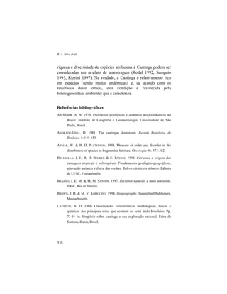 R. A. Silva et al.
358
riqueza e diversidade de espécies atribuídas à Caatinga podem ser
consideradas um artefato de amostragem (Rodal 1992, Sampaio
1995, Rizzini 1997). Na verdade, a Caatinga é relativamente rica
em espécies (sendo muitas endêmicas) e, de acordo com os
resultados deste estudo, esta condição é favorecida pela
heterogeneidade ambiental que a caracteriza.
Referências bibliográficas
AB’SÁBER, A. N. 1970. Províncias geológicas e domínios morfoclimáticos no
Brasil. Instituto de Geografia e Geomorfologia, Universidade de São
Paulo, Brasil.
ANDRADE-LIMA, D. 1981. The caatingas dominium. Revista Brasileira de
Botânica 4: 149-153.
ATMAR, W. & B. D. PATTERSON. 1993. Measure of order and disorder in the
distribution of species in fragmented habitats. Oecologia 96: 373-382.
BIGARELLA. J. J.; R. D. BECKER & E. PASSOS. 1994. Estrutura e origem das
paisagens tropicais e subtropicais. Fundamentos geológico-geográficos,
alteração química e física das rochas. Relevo cárstico e dómico. Editora
da UFSC, Florianópolis.
BRAZÃO, J. E. M. & M. M. SANTOS. 1997. Recursos naturais e meio ambiente.
IBGE, Rio de Janeiro.
BROWN, J. H. & M. V. LOMOLINO. 1998. Biogeography. Sunderland Publishers,
Massachusetts.
CAVEDON, A. D. 1986. Classificação, características morfológicas, físicas e
químicas dos principais solos que ocorrem no semi árido brasileiro. Pp.
73-91 in: Simpósio sobre caatinga e sua exploração racional, Feira de
Santana, Bahia, Brasil.
 