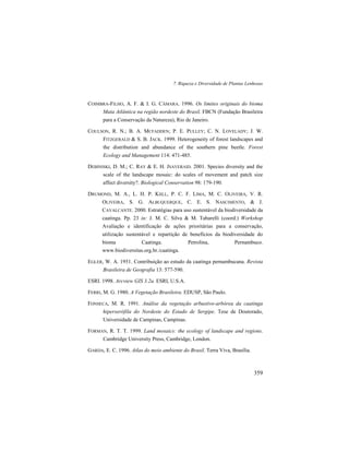7. Riqueza e Diversidade de Plantas Lenhosas
359
COIMBRA-FILHO, A. F. & I. G. CÂMARA. 1996. Os limites originais do bioma
Mata Atlântica na região nordeste do Brasil. FBCN (Fundação Brasileira
para a Conservação da Natureza), Rio de Janeiro.
COULSON, R. N.; B. A. MCFADDEN; P. E. PULLEY; C. N. LOVELADY; J. W.
FITZGERALD & S. B. JACK. 1999. Heterogeneity of forest landscapes and
the distribution and abundance of the southern pine beetle. Forest
Ecology and Management 114: 471-485.
DEBINISKI, D. M.; C. RAY & E. H. JSAVERAID. 2001. Species diversity and the
scale of the landscape mosaic: do scales of movement and patch size
affect diversity?. Biological Conservation 98: 179-190.
DRUMOND, M. A., L. H. P. KIILL, P. C. F. LIMA, M. C. OLIVEIRA, V. R.
OLIVEIRA, S. G. ALBUQUERQUE, C. E. S. NASCIMENTO, & J.
CAVALCANTE. 2000. Estratégias para uso sustentável da biodiversidade da
caatinga. Pp. 23 in: J. M. C. Silva & M. Tabarelli (coord.) Workshop
Avaliação e identificação de ações prioritárias para a conservação,
utilização sustentável e repartição de benefícios da biodiversidade do
bioma Caatinga. Petrolina, Pernambuco.
www.biodiversitas.org.br./caatinga.
EGLER, W. A. 1951. Contribuição ao estudo da caatinga pernambucana. Revista
Brasileira de Geografia 13: 577-590.
ESRI. 1998. Arcview GIS 3.2a. ESRI, U.S.A.
FERRI, M. G. 1980. A Vegetação Brasileira. EDUSP, São Paulo.
FONSECA, M. R. 1991. Análise da vegetação arbustivo-arbórea da caatinga
hiperxerófila do Nordeste do Estado de Sergipe. Tese de Doutorado,
Universidade de Campinas, Campinas.
FORMAN, R. T. T. 1999. Land mosaics: the ecology of landscape and regions.
Cambridge University Press, Cambridge, London.
GARDA, E. C. 1996. Atlas do meio ambiente do Brasil. Terra Viva, Brasília.
 