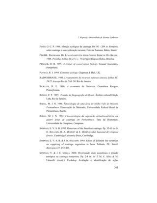 7. Riqueza e Diversidade de Plantas Lenhosas
361
PINTO, G. C. P. 1986. Manejo ecológico da caatinga. Pp 193 - 204 in: Simpósio
sobre caatinga e sua exploração racional. Feira de Santana, Bahia, Brasil.
PLGBB. PROGRAMA DE LEVANTAMENTOS GEOLÓGICOS BÁSICOS DO BRASIL.
1988. Piranhas-folhas SC.24-x-c- VI Sergipe/Alagoas/Bahia, Brasília.
PRIMACK, R. B. 1995. A primer of conservation biology. Sinauer Associates,
Sunderland.
PUTMAN, R. J. 1994. Comunity ecology. Chapman & Hall, UK.
RADAMBRASIL. 1983. Levantamento de recursos naturais (anexo); folhas SC.
24/25 Aracaju/Recife. Vol. 30. Rio de Janeiro.
RICKLEFS, R. E. 1996. A economia da Natureza. Guanabara Koogan,
Pennsylvania.
RIZZINI, C. T. 1997. Tratado de fitogeografia do Brasil. Âmbito cultural Edição
Ltda, Rio de Janeiro.
RODAL, M. J. N. 1984. Fitoecologia de uma área do Médio Vale do Moxotó,
Pernambuco. Dissertação de Mestrado, Universidade Federal Rural de
Pernambuco, Recife.
RODAL, M. J. N. 1992. Fitossociologia da vegetação arbustiva-arbórea em
quatro áreas de caatinga em Pernambuco. Tese de Doutorado,
Universidade de Campinas, Campinas.
SAMPAIO, E. V. S. B. 1995. Overview of the Brazilian caatinga. Pp. 35-63 in: S.
H. BULLOCK, H. A. MOONEY & E. MEDINA (eds.) Seasonal dry tropical
forests. Cambridge University Press, Cambridge.
SAMPAIO, E. V. S. B. & I. H. SALCEDO. 1993. Effect of different fire severities
on coppicing of caatinga vegetation in Serra Talhada, PE, Brazil.
Biotropica 25: 452-460.
SAMPAIO, Y. & J. E. MAZZA. 2000. Diversidade sócio econômica e pressão
antrópica na caatinga nordestina. Pp. 2-8 in: in: J. M. C. Silva & M.
Tabarelli (coord.) Workshop Avaliação e identificação de ações
 