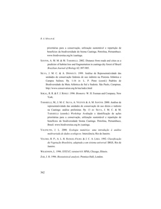 R. A. Silva et al.
362
prioritárias para a conservação, utilização sustentável e repartição de
benefícios da biodiversidade do bioma Caatinga. Petrolina, Pernambuco.
www.biodiversitas.org.br./caatinga.
SANTOS, A. M. M. & M. TABARELLI. 2002. Distance from roads and cities as a
predictor of habitat loss and fragmentation in caatinga dry forest of Brazil
Brazilian Journal of Biology 62: 897-905.
SILVA, J. M. C. & A. DINNOUTI. 1999. Análise de Representatividade das
unidades de conservação federais de uso indireto na Floresta Atlântica e
Campos Sulinos. Pp. 1-16 in: L. P. Pinto (coord.) Padrões de
Biodiversidade da Mata Atlântica do Sul e Sudeste. São Paulo, Campinas.
http://www.conservation.org.br/ma/index.html
SOKAL, R. R. & F. J. ROHLF. 1996. Biometry. W. H. Feeman and Company, New
York.
TABARELLI, M., J. M. C. SILVA, A. VICENTE & A. M. SANTOS. 2000. Análise de
representatividade das unidades de conservação de uso direto e indireto
na Caatinga: análise preliminar. Pp. 13 in: SILVA, J. M. C. & M.
TABARELLI (coords.) Workshop Avaliação e identificação de ações
prioritárias para a conservação, utilização sustentável e repartição de
benefícios da biodiversidade bioma Caatinga. Petrolina, Pernambuco,
Brasil. www.biodiversitas.org.br./caatinga.
VALENLTIN, J. L. 2000. Ecologia numérica: uma introdução à análise
multivariada de dados ecológicos. Interciência, Rio de Janeiro.
VELOSO, H. P.; A. L. R. RANGEL-FILHO. & J. C. A. LIMA. 1992. Classificação
da Vegetação Brasileira, adaptada a um sistema universal. IBGE, Rio de
Janeiro.
WILKINSON, L. 1996. SYSTAT, version 6.0. SPSS, Chicago, Illinois.
ZAR, J. H. 1996. Biostatistical analysis. Prentice-Hall, London.
 