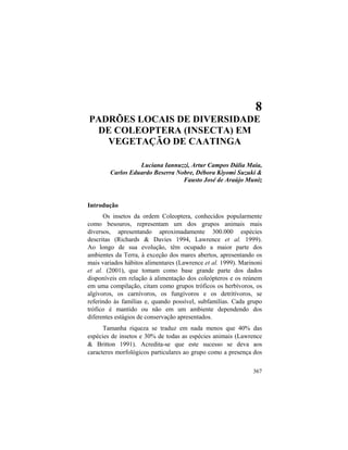8. Diversidade de Coleoptera de Caatinga
367
8
PADRÕES LOCAIS DE DIVERSIDADE
DE COLEOPTERA (INSECTA) EM
VEGETAÇÃO DE CAATINGA
Luciana Iannuzzi, Artur Campos Dália Maia,
Carlos Eduardo Beserra Nobre, Débora Kiyomi Suzuki &
Fausto José de Araújo Muniz
Introdução
Os insetos da ordem Coleoptera, conhecidos popularmente
como besouros, representam um dos grupos animais mais
diversos, apresentando aproximadamente 300.000 espécies
descritas (Richards & Davies 1994, Lawrence et al. 1999).
Ao longo de sua evolução, têm ocupado a maior parte dos
ambientes da Terra, à exceção dos mares abertos, apresentando os
mais variados hábitos alimentares (Lawrence et al. 1999). Marinoni
et al. (2001), que tomam como base grande parte dos dados
disponíveis em relação à alimentação dos coleópteros e os reúnem
em uma compilação, citam como grupos tróficos os herbívoros, os
algívoros, os carnívoros, os fungívoros e os detritívoros, se
referindo às famílias e, quando possível, subfamílias. Cada grupo
trófico é mantido ou não em um ambiente dependendo dos
diferentes estágios de conservação apresentados.
Tamanha riqueza se traduz em nada menos que 40% das
espécies de insetos e 30% de todas as espécies animais (Lawrence
& Britton 1991). Acredita-se que este sucesso se deva aos
caracteres morfológicos particulares ao grupo como a presença dos
 