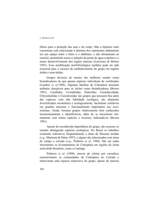 L. Iannuzzi et al.
368
élitros para a proteção das asas e do corpo. Mas a hipótese mais
consistente está relacionada à abertura dos espiráculos abdominais
em um espaço entre o élitro e o abdômen, e não diretamente ao
exterior, permitindo assim a redução da perda de água corpórea e o
maior desenvolvimento dos órgãos internos (Lawrence & Britton
1991). Essa modificação morfofisiológica também pode ter sido
essencial para o sucesso do estabelecimento do grupo em regiões
áridas e semi-áridas.
Grupos diversos de insetos são melhores usados como
bioindicadores do que apenas espécies individuais de vertebrados
(Landres et al.1988). Algumas famílias de Coleoptera possuem
atributos desejáveis para os incluir como bioindicadores (Brown
1991). Carabidae, Cicindelidae, Elateridae, Cerambycidade,
Chrysomelidae e Curculionidae são grupos que possuem boa parte
das espécies com alta fidelidade ecológica, são altamente
diversificados taxonômica e ecologicamente, facilmente coletáveis
em grandes amostras e funcionalmente importantes nos ecos-
sistemas. Ainda, formam grupos relativamente bem conhecidos
taxonomicamente e identificáveis, além de se associarem inti-
mamente com outras espécies e recursos, indicando-os (Brown
1991).
Apesar da reconhecida importância do grupo, são escassos os
estudos abrangendo aspectos ecológicos. No Brasil os trabalhos
existentes referem-se freqüentemente a áreas de florestas úmidas
(e.g., Marinoni & Dutra 1997), e alguns são relacionados com áreas
de campo e cerrado (e.g., Pinheiro et al. 1998). São até então
inexistentes os levantamentos de Coleoptera em regiões de clima
semi-árido brasileiro, como a Caatinga.
Pinheiro et al. (1998), através de coletas por varredura,
caracterizaram as comunidades de Coleoptera no Cerrado e
observaram uma riqueza expressiva do grupo, apesar da maioria
 