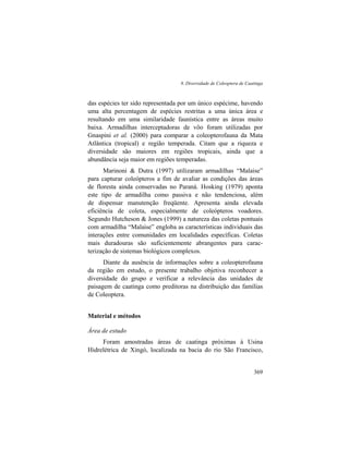 8. Diversidade de Coleoptera de Caatinga
369
das espécies ter sido representada por um único espécime, havendo
uma alta percentagem de espécies restritas a uma única área e
resultando em uma similaridade faunística entre as áreas muito
baixa. Armadilhas interceptadoras de vôo foram utilizadas por
Gnaspini et al. (2000) para comparar a coleopterofauna da Mata
Atlântica (tropical) e região temperada. Citam que a riqueza e
diversidade são maiores em regiões tropicais, ainda que a
abundância seja maior em regiões temperadas.
Marinoni & Dutra (1997) utilizaram armadilhas “Malaise”
para capturar coleópteros a fim de avaliar as condições das áreas
de floresta ainda conservadas no Paraná. Hosking (1979) aponta
este tipo de armadilha como passiva e não tendenciosa, além
de dispensar manutenção freqüente. Apresenta ainda elevada
eficiência de coleta, especialmente de coleópteros voadores.
Segundo Hutcheson & Jones (1999) a natureza das coletas pontuais
com armadilha “Malaise” engloba as características individuais das
interações entre comunidades em localidades específicas. Coletas
mais duradouras são suficientemente abrangentes para carac-
terização de sistemas biológicos complexos.
Diante da ausência de informações sobre a coleopterofauna
da região em estudo, o presente trabalho objetiva reconhecer a
diversidade do grupo e verificar a relevância das unidades de
paisagem de caatinga como preditoras na distribuição das famílias
de Coleoptera.
Material e métodos
Área de estudo
Foram amostradas áreas de caatinga próximas à Usina
Hidrelétrica de Xingó, localizada na bacia do rio São Francisco,
 