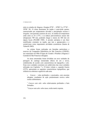 L. Iannuzzi et al.
370
entre os estados de Alagoas e Sergipe (9o
30’ – 10o
00’ S e 37o
30’ –
38o
00’ W). O clima dominante da região é semi-árido quente,
caracterizado por temperaturas elevadas e precipitação escassa e
irregular, com períodos extensos de seca. As médias de temperatura
estão entre os 25 e 27o
C, e os índices pluviométricos anuais não
ultrapassam 700 mm, podendo chegar a menos de 500 mm em
alguns locais (PLGBB 1988). A pressão antrópica é um fator
modificador constante na região, que tem a agropecuária e o
extrativismo como importantes atividades econômicas (Santos &
Tabarelli 2002).
As coletas foram realizadas em fazendas particulares e
reservas da Companhia Hidrelétrica do São Francisco (CHESF),
nos municípios de Olho D’água do Casado e Piranhas (Alagoas) e
Canindé do São Francisco (Sergipe).
As áreas amostradas foram divididas em nove unidades de
paisagem de caatinga (numeradas abaixo de um a nove),
estabelecidas de acordo com características da topografia e solo.
Estas nove unidades consistem em subdivisões das cinco unidades
utilizadas nos Capítulos 7 e 10 deste volume e, segundo Guerra
(1975), apresentam as seguintes características topográficas, que
refletem na cobertura vegetal de cada uma:
• Canyon – vales profundos e encaixados, com encostas
abruptas, resultantes de ação predominante erosiva sobre
rochas sedimentares.
1
Canyon com solo: solos relativamente profundos e bem
formados.
2
Canyon sem solo: solos rasos, rocha matriz exposta.
 
