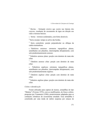 8. Diversidade de Coleoptera de Caatinga
371
3
Ravina – formação erosiva que ocorre nas laterais dos
canyons, resultante do escoamento de água em direção aos
vales e terrenos baixios.
• Serras – terrenos acidentados, com fortes desníveis.
4
Serra escarpa: rampa ou aclive das bordas.
5
Serra contraforte: porção perpendicular ou oblíqua da
cadeia montanhosa.
• Tabuleiros arenosos: estruturas topográficas planas,
semelhantes aos planaltos, interrompidas abruptamente; com
solo predominantemente arenoso.
6
Tabuleiro arenoso plano: porção com domínio de mata não
ciliar.
7
Tabuleiro arenoso ciliar: porção com domínio de mata
ciliar.
• Tabuleiros argilosos: estruturas topográficas planas,
semelhantes aos planaltos, interrompidas abruptamente; com
solo predominantemente argiloso.
8
Tabuleiro argiloso ciliar: porção com domínio de mata
ciliar.
9
Tabuleiro argiloso plano: porção com domínio de mata não
ciliar.
Coleta e identificação
Foram utilizadas para captura de insetos, armadilhas do tipo
“Malaise” (Townes 1972), com as modificações, do frasco coletor,
propostas por Yamamoto (1984), posteriormente adaptadas para as
condições climáticas do ecossistema estudado. Essa armadilha é
constituída por uma tenda de náilon suspensa por estacas de
 