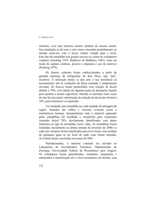 L. Iannuzzi et al.
372
alumínio, com uma barreira central, também do mesmo tecido.
Sua instalação se dá com o eixo maior orientado paralelamente ao
sentido norte-sul, com o frasco coletor voltado para o norte.
Este tipo de armadilha tem grande sucesso na coleta de coleópteros
voadores (Hosking 1979, Matthews & Matthews 1983). Atua em
modo de captura contínuo, passivo e dispensa o uso de atrativos
(Hosking 1979).
Os frascos coletores foram confeccionados a partir de
garrafas plásticas de refrigerante de dois litros, tipo “pet”,
incolores. A utilização destes se deu ante a sua resistência ao
ressecamento sob as condições de baixa umidade e temperaturas
elevadas. Os frascos foram preenchidos com solução de álcool
diluído a 70%, com adição de algumas gotas de detergente líquido
para quebrar a tensão superficial. Durante os períodos mais secos
do ano foi necessária substituição da solução de álcool por formol a
10%, para minimizar a evaporação.
Foi instalada uma armadilha em cada unidade de paisagem da
região, distantes das trilhas e clareiras evitando assim a
interferência humana. Semanalmente todo o material capturado
pelas armadilhas foi recolhido e transferido para recipientes
contendo álcool 70%, devidamente identificados com dados
referentes ao tipo de armadilha, local e data. As armadilhas foram
instaladas inicialmente na última semana de fevereiro de 2000 e a
cada oito semanas foram transferidas para novo local, com unidade
de paisagem igual ao do local de onde estas foram retiradas.
As coletas foram concluídas em março de 2001.
Periodicamente, o material coletado era enviado ao
Laboratório de Invertebrados Terrestres, Departamento de
Zoologia, Universidade Federal de Pernambuco para triagem.
Os coleópteros foram quantificados, montados, etiquetados e
submetidos à identificação até o nível taxonômico de família, com
 
