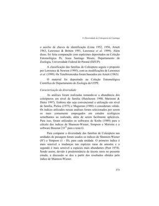 8. Diversidade de Coleoptera de Caatinga
373
o auxílio de chaves de identificação (Lima 1952, 1956, Arnett
1963, Lawrence & Britton 1991, Lawrence et al. 1999). Além
disso, foi feita comparação com espécimes depositados na Coleção
Entomológica Pe. Jesus Santiago Moure, Departamento de
Zoologia, Universidade Federal do Paraná (DZUP).
A classificação das famílias de Coleoptera seguiu o proposto
por Lawrence & Newton (1995), com as modificações de Lawrence
et al. (1999). Os Tenebrionoidea foram baseados em Arnett (1963).
O material foi depositado na Coleção Entomológica
Científica do Departamento de Zoologia da UFPE.
Caracterização da diversidade
As análises foram realizadas tomando-se a abundância dos
coleópteros em nível de família (Hutcheson 1990, Marinoni &
Dutra 1997). Embora não seja convencional a utilização em nível
de família, Pielou (1975) e Magurran (1988) o consideram válido.
Os índices utilizados nessas análises foram selecionados por serem
os mais comumente empregados em estudos ecológicos
semelhantes ao realizado, além de serem facilmente aplicáveis.
Para isso, foram utilizados os softwares de Krebs (1989) para o
cálculo dos índices de Shannon-Wiener, Simpson e Morisita e o
software Bioestat 2.0 ®
para o teste G.
Para comparar a diversidade das famílias de Coleoptera nas
unidades de paisagem foram usados os índices de Shannon-Wiener
(H’) e Simpson (1 - D), para cada unidade. O primeiro índice é
mais sensível a mudanças nas espécies raras da amostra e o
segundo é mais sensível a espécies mais abundantes (Peet 1974).
Sendo assim, devido à predominância de táxons raros no presente
estudo, a discussão se deu a partir dos resultados obtidos pelo
índice de Shannon-Wiener.
 