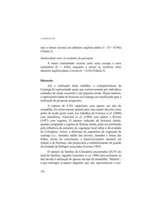L. Iannuzzi et al.
376
mas o menor ocorreu em tabuleiro argiloso plano (1 - D = 0,766)
(Tabela 2).
Similaridade entre as unidades de paisagem
A maior similaridade ocorreu entre serra escarpa e serra
contraforte (C = 0,96), enquanto a menor se verificou entre
tabuleiro argiloso plano e ravina (C = 0,36) (Tabela 3).
Discussão
Até a realização deste trabalho, a coleopterofauna da
Caatinga foi representada quase que exclusivamente por indivíduos
coletados de modo ocasional e em pequena escala. Dessa maneira,
a representatividade de besouros na Caatinga era insuficiente para a
realização de pesquisas pregressas.
A captura de 8.301 espécimes, com apenas um tipo de
armadilha, foi relativamente grande para uma região descrita como
pobre de modo geral, como nos trabalhos de Fonseca et al. (2000)
com mamíferos, Vanzolini et al. (1980) com répteis e Rizzini
(1997) com vegetais. O número reduzido de besouros obtido,
quando comparado a regiões de floresta úmida, pode ser justificado
pela influência da estrutura da vegetação local sobre a diversidade
de Coleoptera. Assim, a diferença da arquitetura da vegetação de
caatinga (i.e., tamanho médio das árvores, tamanho e forma das
folhas, forma de crescimento e desenvolvimento sazonal) em
relação à de florestas, não propiciaria o estabelecimento de grande
diversidade de fitófagos associados (Lawton 1983).
O número de famílias de Coleoptera encontradas (24,3% do
total de famílias, segundo Lawrence et al. 1999) provavelmente se
deu devido à utilização de apenas um tipo de armadilha, “Malaise”,
o que restringiu a captura daquelas que não apresentavam o vôo
 
