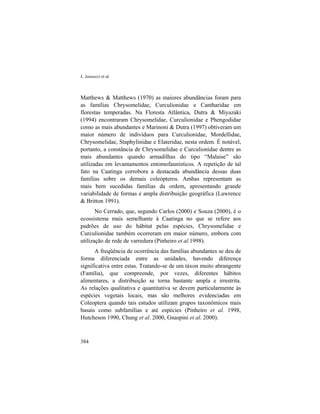 L. Iannuzzi et al.
384
Matthews & Matthews (1970) as maiores abundâncias foram para
as famílias Chrysomelidae, Curculionidae e Cantharidae em
florestas temperadas. Na Floresta Atlântica, Dutra & Miyazaki
(1994) encontraram Chrysomelidae, Curculionidae e Phengodidae
como as mais abundantes e Marinoni & Dutra (1997) obtiveram um
maior número de indivíduos para Curculionidae, Mordellidae,
Chrysomelidae, Staphylinidae e Elateridae, nesta ordem. É notável,
portanto, a constância de Chrysomelidae e Curculionidae dentre as
mais abundantes quando armadilhas do tipo “Malaise” são
utilizadas em levantamentos entomofaunísticos. A repetição de tal
fato na Caatinga corrobora a destacada abundância dessas duas
famílias sobre os demais coleópteros. Ambas representam as
mais bem sucedidas famílias da ordem, apresentando grande
variabilidade de formas e ampla distribuição geográfica (Lawrence
& Britton 1991).
No Cerrado, que, segundo Carlos (2000) e Souza (2000), é o
ecossistema mais semelhante à Caatinga no que se refere aos
padrões de uso do hábitat pelas espécies, Chrysomelidae e
Curculionidae também ocorreram em maior número, embora com
utilização de rede de varredura (Pinheiro et al.1998).
A freqüência de ocorrência das famílias abundantes se deu de
forma diferenciada entre as unidades, havendo diferença
significativa entre estas. Tratando-se de um táxon muito abrangente
(Família), que compreende, por vezes, diferentes hábitos
alimentares, a distribuição se torna bastante ampla e irrestrita.
As relações qualitativa e quantitativa se devem particularmente às
espécies vegetais locais, mas são melhores evidenciadas em
Coleoptera quando tais estudos utilizam grupos taxonômicos mais
basais como subfamílias e até espécies (Pinheiro et al. 1998,
Hutcheson 1990, Chung et al. 2000, Gnaspini et al. 2000).
 