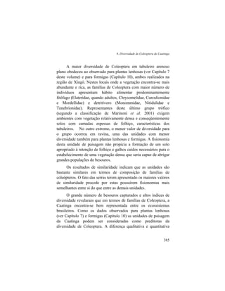 8. Diversidade de Coleoptera de Caatinga
385
A maior diversidade de Coleoptera em tabuleiro arenoso
plano obedeceu ao observado para plantas lenhosas (ver Capítulo 7
deste volume) e para formigas (Capítulo 10), ambos realizados na
região de Xingó. Nestes locais onde a vegetação encontra-se mais
abundante e rica, as famílias de Coleoptera com maior número de
indivíduos apresentam hábito alimentar predominantemente
fitófago (Elateridae, quando adultos, Chrysomelidae, Curculionidae
e Mordellidae) e detritívoro (Monommidae, Nitidulidae e
Tenebrionidae). Representantes deste último grupo trófico
(segundo a classificação de Marinoni et al. 2001) exigem
ambientes com vegetação relativamente densa e conseqüentemente
solos com camadas espessas de folhiço, características dos
tabuleiros. No outro extremo, o menor valor de diversidade para
o grupo ocorreu em ravina, uma das unidades com menor
diversidade também para plantas lenhosas e formigas. A fisionomia
desta unidade de paisagem não propicia a formação de um solo
apropriado à retenção de folhiço e galhos caídos necessários para o
estabelecimento de uma vegetação densa que seria capaz de abrigar
grandes populações de besouros.
Os resultados de similaridade indicam que as unidades são
bastante similares em termos de composição de famílias de
coleópteros. O fato das serras terem apresentado os maiores valores
de similaridade procede por estas possuírem fisionomias mais
semelhantes entre si do que entre as demais unidades.
O grande número de besouros capturados e altos índices de
diversidade revelaram que em termos de famílias de Coleoptera, a
Caatinga encontra-se bem representada entre os ecossistemas
brasileiros. Como os dados observados para plantas lenhosas
(ver Capítulo 7) e formigas (Capítulo 10) as unidades de paisagem
da Caatinga podem ser consideradas como preditoras da
diversidade de Coleoptera. A diferença qualitativa e quantitativa
 