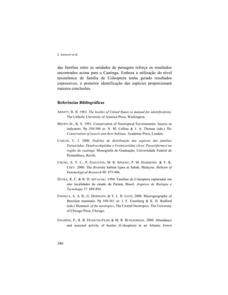 L. Iannuzzi et al.
386
das famílias entre as unidades de paisagem reforça os resultados
encontrados acima para a Caatinga. Embora a utilização do nível
taxonômico de família de Coleoptera tenha gerado resultados
expressivos, a posterior identificação das espécies proporcionará
maiores conclusões.
Referências Bibliográficas
ARNETT, R. H. 1963. The beetles of United States (a manual for identification).
The Catholic University of America Press, Washington.
BROWN JR., K. S. 1991. Conservation of Neotropical Environments: Insects as
indicators. Pp 350-380 in: N. M. Collins & J. A. Thomas (eds.) The
Conservation of insects and their habitats. Academic Press, London.
CARLOS, C. J. 2000. Padrões de distribuição das espécies das famílias
Furnariidae, Dendrocolaptidae e Formicariidae (Aves, Passeriformes) na
região da caatinga. Monografia de Graduação, Universidade Federal de
Pernambuco, Recife.
CHUNG, A. Y. C., P. EGGLETON, M. R. SPEIGHT, P. M. HAMMOND & V. K.
CHEY. 2000. The diversity habitat types in Sabah, Malaysia. Bulletin of
Entomological Research 90: 475-496.
DUTRA, R. C. & R. D. MIYAZAKI. 1994. Famílias de Coleoptera capturadas em
oito localidades do estado do Paraná, Brasil. Arquivos de Biologia e
Tecnologia 37: 889-894.
FONSECA, A. A. B., G. HERMANN, & Y. L. R. LEITE, 2000. Macrogeography of
Brazilian mammals. Pp 549-561 in: J. F. Eisenberg & K. H. Redford
(eds.) Mammals of the neotropics, The Central Neotropics. The University
of Chicago Press, Chicago.
GNASPINI, P., R. B. FRANCINI-FILHO & M. R. BUNGIERMAN. 2000. Abundance
and seasonal activity of beetles (Coleoptera) in an Atlantic Forest
 