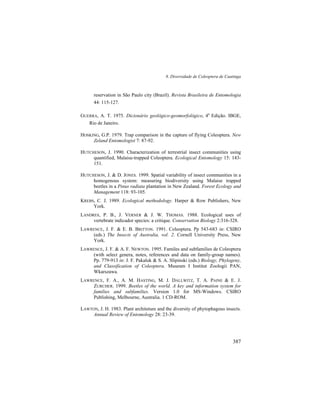 8. Diversidade de Coleoptera de Caatinga
387
reservation in São Paulo city (Brazil). Revista Brasileira de Entomologia
44: 115-127.
GUERRA, A. T. 1975. Dicionário geológico-geomorfológico, 4a
Edição. IBGE,
Rio de Janeiro.
HOSKING, G.P. 1979. Trap comparison in the capture of flying Coleoptera. New
Zeland Entomologist 7: 87-92.
HUTCHESON, J. 1990. Characterization of terrestrial insect communities using
quantified, Malaise-trapped Coleoptera. Ecological Entomology 15: 143-
151.
HUTCHESON, J. & D. JONES. 1999. Spatial variability of insect communities in a
homogenous system: measuring biodiversity using Malaise trapped
beetles in a Pinus radiata plantation in New Zealand. Forest Ecology and
Management 118: 93-105.
KREBS, C. J. 1989. Ecological methodology. Harper & Row Publishers, New
York.
LANDRES, P. B., J. VERNER & J. W. THOMAS. 1988. Ecological uses of
vertebrate indicador species: a critique. Conservation Biology 2:316-328.
LAWRENCE, J. F. & E. B. BRITTON. 1991. Coleoptera. Pp 543-683 in: CSIRO
(eds.) The Insects of Australia, vol. 2. Cornell University Press, New
York.
LAWRENCE, J. F. & A. F. NEWTON. 1995. Familes and subfamilies de Coleoptera
(with select genera, notes, references and data on family-group names).
Pp. 779-913 in: J. F. Pakaluk & S. A. Slipinski (eds.) Biology, Phylogeny,
and Classification of Coleoptera. Museum I Institut Zoologii PAN,
Wkarszawa.
LAWRENCE, F. A., A. M. HASTING, M. J. DALLWITZ, T. A. PAINE & E. J.
ZURCHER. 1999. Beetles of the world. A key and information system for
families and subfamilies. Version 1.0 for MS-Windows. CSIRO
Publishing, Melbourne, Australia. 1 CD-ROM.
LAWTON, J. H. 1983. Plant architeture and the diversity of phytophagous insects.
Annual Review of Entomology 28: 23-39.
 