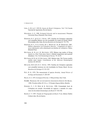 L. Iannuzzi et al.
388
LIMA, A. M. DA C. 1952-56. Insetos do Brasil, Coleópteros. Vol. 7-10. Escola
Nacional de Agronomia, Rio de Janeiro.
MAGURRAN, A. E. 1988. Ecological diversity and its measurement. Princeton
University Press, Princeton, New Jersey.
MARINONI, R. C. & R. R. C. DUTRA. 1997. Famílias de Coleoptera capturadas
com armadilha Malaise em oito localidades do estado do Paraná, Brasil.
Diversidades alfa e beta. Revista Brasileira de Zoologia14: 751-770.
MARINONI, R. C., N. G. GANHO, M. L. MONNÉ & J. R. M. MERMUDES. 2001.
Hábitos alimentares em Coleoptera (Insecta) – Compilação de dados e
novas informações sobre alimentação nas famílias de coleópteros. Holos,
Ribeirão Preto.
MATTHEWS, R. W. & J. R. MATTHEWS. 1970. Malaise trap studies of flying
insects in a New York mesic forest I. Ordinal composition and seasonal
abundance. New York Entomological Society. 78: 52-59.
MATTHEWS, R. W. & J. R. MATTHEWS. 1983. Malaise traps. The Townes models
catches more insects. Contributions of the American Entomological
Institute 20: 428-432.
MIYAZAKI, R.D. & R. R. C. DUTRA. 1995. Famílias de Coleoptera capturadas
com armadilha luminosa em oito localidades do Paraná, Brasil. Revista
Brasileira de Zoologia 12: 321-332.
PEET, R. K. 1974. The measurement of species diversity. Annual Review of
Ecology and Systematics 5: 285-307.
PIELOU, E. C. 1975. Ecological Diversity. J. Wiley & Sons, New York.
PLGBB. PROGRAMA DE LEVANTAMENTOS GEOLÓGICOS BÁSICOS DO BRASIL.
1988. Piranhas-folhas SC.24-x-c- VI Sergipe/Alagoas/Bahia, Brasília.
PINHEIRO, F., I. R. DINIZ & K. KITAYAMA. 1998. Comunidade local de
Coleoptera em cerrado: diversidade de espécies e tamanho do corpo.
Anais da Sociedade Entomológica do Brasil 27: 543-550.
RIZZINI, C. T. 1997. Tratado de Fitogeografia do Brasil. 2ª ed., Editora Âmbito
Cultura Ltda., Rio de Janeiro.
 