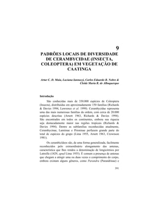 9. Diversidade de Cerambycidae na Caatinga
391
9
PADRÕES LOCAIS DE DIVERSIDADE
DE CERAMBYCIDAE (INSECTA,
COLEOPTERA) EM VEGETAÇÃO DE
CAATINGA
Artur C. D. Maia, Luciana Iannuzzi, Carlos Eduardo B. Nobre &
Cleide Maria R. de Albuquerque
Introdução
São conhecidas mais de 330.000 espécies de Coleoptera
(Insecta), distribuídas em aproximadamente 150 famílias (Richards
& Davies 1994, Lawrence et al. 1999). Cerambycidae representa
uma das mais numerosas famílias da ordem, com cerca de 20.000
espécies descritas (Arnett 1963, Richards & Davies 1994).
São encontrados em todos os continentes, embora sua riqueza
seja destacadamente maior nas regiões tropicais (Richards &
Davies 1994). Dentre as subfamílias reconhecidas atualmente,
Cerambycinae, Lamiinae e Prioninae perfazem grande parte do
total de espécies do grupo (Lima 1955, Arnett 1963, Crownson
1981).
Os cerambicídeos são, de uma forma generalizada, facilmente
reconhecidos pelo extraordinário alongamento das antenas,
característica que lhes rendeu a denominação de longicórnios por
Latreille (1829, apud Lima 1955). É comum a presença de antenas
que chegam a atingir uma ou duas vezes o comprimento do corpo,
embora existam alguns gêneros, como Parandra (Parandrinae) e
 