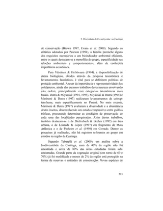 9. Diversidade de Cerambycidae na Caatinga
393
de conservação (Brown 1997, Evans et al. 2000). Segundo os
critérios adotados por Pearson (1994), a família preenche alguns
dos requisitos necessários a um bioindicador ambiental eficiente,
entre os quais destacam-se a monofilia do grupo, especificidade nas
relações ambientais e comportamentais, além de conhecida
importância econômica.
Para Väisänen & Heliövaara (1994), a disponibilização de
dados biológicos, obtidos através da pesquisa taxonômica e
levantamentos faunísticos, é vital para se definirem políticas de
proteção ambiental. Apesar da importância e representatividade dos
coleópteros, ainda são escassos trabalhos desta naureza envolvendo
esta ordem, principalmente com categorias taxonômicas mais
basais. Dutra & Miyazaki (1994, 1995), Miyazaki & Dutra (1995) e
Marinoni & Dutra (1997) realizaram levantamentos de coleop-
terofauna, mais especificamente no Paraná. No mais recente,
Marinoni & Dutra (1997) avaliaram a diversidade e a abundância
destes insetos, desenvolvendo um estudo comparativo entre guildas
tróficas, procurando determinar as condições de preservação de
cada uma das localidades pesquisadas. Além destes trabalhos,
também destacam-se o de Diefenbach & Becher (1992) em área
urbana, o de Louzada & Lopez (1997) em fragmento de Mata
Atlântica e o de Pinheiro et al. (1998) em Cerrado. Dentre as
pesquisas já realizadas, não há registros referentes ao grupo em
estudos na região da Caatinga.
Segundo Tabarelli et al. (2000), em análise sobre a
biodiversidade da Caatinga, mais de 40% da região não foi
amostrada e cerca de 80% das áreas estudadas foram sub-
amostradas. Grande parte da vegetação original (em torno de 60 e
70%) já foi modificada e menos de 2% da região está protegido na
forma de reservas e unidades de conservação. Novas espécies de
 