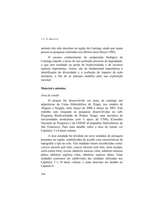 A. C. D. Maia et al.
394
animais têm sido descritas na região da Caatinga, ainda que sejam
poucas as pesquisas realizadas nos últimos anos (Heyer 1988).
O escasso conhecimento da composição biológica da
Caatinga impede o recuo de seu acelerado processo de degradação,
o que tem resultado na perda da biodiversidade e de recursos
naturais importantes. Assim, são de fundamental importância a
identificação da diversidade e a avaliação do impacto da ação
antrópica, a fim de se planejar modelos para sua exploração
racional.
Material e métodos
Área de estudo
O projeto foi desenvolvido em áreas de caatinga nas
adjacências da Usina Hidroelétrica de Xingó, nos estados de
Alagoas e Sergipe, entre março de 2000 e março de 2001. Este
trabalho está integrado às pesquisas desenvolvidas no sub-
Programa Biodiversidade do Projeto Xingó, uma iniciativa de
universidades nordestinas com o apoio do CNPq (Conselho
Nacional de Pesquisa) e da CHESF (Companhia Hidroelétrica do
São Francisco). Para mais detalhe sobre a área de estudo ver
Capítulos 7 e 8 deste volume.
A área estudada foi dividida em nove unidades de paisagem
presentes na região, estabelecidas de acordo com características da
topografia e tipo de solo. Tais unidades foram reconhecidas como:
canyon encosta sem solo, canyon encosta com solo, serra escarpa,
serra contra forte, ravina, tabuleiro arenoso ciliar, tabuleiro arenoso
plano, tabuleiro argiloso ciliar, tabuleiro argiloso plano. Estas
unidades consistem em subdivisões das unidades utilizadas nos
Capítulos 7 e 10 deste volume, e estão descritas em detalhe no
Capítulo 8.
 