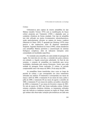 9. Diversidade de Cerambycidae na Caatinga
395
Coletas
Utilizaram-se para captura de insetos armadilhas do tipo
Malaise (modelo Townes 1972) com as modificações do frasco
coletor propostas por Yamamoto (1984) e adaptadas para as
condições climáticas do bioma estudado. Este tipo de armadilha
tem sido utilizado em muitos levantamentos entomofaunísticos,
sendo particularmente eficiente na captura de insetos voadores
(Marinoni & Dutra 1995). É apontada por Hosking (1979) como
passiva e não tendenciosa, além de dispensar manutenção
freqüente. Segundo Hutcheson & Jones (1999), coletas duradouras
com armadilhas Malaise permitem a caracterização de sistemas
biológicos complexos, além de indicarem interações entre
comunidades em localidades específicas.
Foi instalada uma armadilha em cada unidade de paisagem da
região. Em intervalos de sete dias, o conteúdo dos potes coletores
era coletado e o líquido conservante substituído. Ao final de oito
semanas, o conjunto de armadilhas era transferido para novas
localidades, dominadas pela mesma fisionomia. Assim, para cada
unidade de paisagem foram realizadas 53 coletas, no período
compreendido entre 4 de março de 2000 e 29 de março de 2001.
As armadilhas foram transferidas cinco vezes ao longo do
período de coletas, o que correspondeu aos cinco tratamentos
utilizadas nas análises. O tratamento I correspondeu aos meses de
março e abril de 2000, o tratamento II aos meses de maio, junho e
julho de 2000, o tratamento III aos meses de agosto e setembro de
2000, o tratamento IV aos meses de outubro, novembro e dezembro
de 2000 e o tratamento V aos meses de fevereiro e março de 2001.
No mês de janeiro de 2001 não foram realizadas coletas. Embora
retratem condições climáticas distintas, os tratamentos utilizados
aqui não indicam as mudanças sazonais na região de Xingó, ainda
que tenham sido observadas variações pluviométricas em cada uma
 