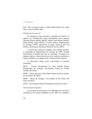 A. C. D. Maia et al.
396
deles. Não foi possível obter os dados hidroclimáticos da região
entre os anos de 2000 e 2001.
Identificação do material
Os coleópteros foram montados e separados por família. As
espécies de Cerambycidae foram determinadas pelos doutores
Ubirajara Ribeiro Martins (MZSP), Miguel Angel Monné (MNRJ),
Dilma Solange Napp (DZUP) e Luciana Iannuzzi (Departamento
de Zoologia, UFPE), especialistas no grupo. Seguiu-se para esta
família a classificação adotada por Monné & Hovore (2001).
A maioria dos espécimes estudados neste trabalho encontra-
se depositada no Departamento de Zoologia da UFPE, Coleção
Entomológica Científica (em fase de instalação). Exemplares de
algumas espécies e tipos de prováveis novas espécies encontram-se
retidos no MZSP, aos cuidados do Dr. Ubirajara Ribeiro Martins.
As abreviações citadas acima correspondem às seguintes
instituições:
DZUP – Coleção entomológica Pe. Jesus Santiago Moure,
Departamento de Zoologia, Universidade Federal do Paraná,
Curitiba, PR, Brasil
MNRJ – Museu Nacional, Universidade Federal do Rio de Janeiro,
Rio de Janeiro, RJ, Brasil
MZSP – Museu de Zoologia, Universidade de São Paulo, São
Paulo, SP, Brasil
UFPE – Universidade Federal de Pernambuco, Recife, PE, Brasil
Documentação fotográfica
Um exemplar de cada espécie foi fotografado em vista dorsal,
utilizando-se um sistema fotográfico Leica®
MPS 30, acoplado a
 
